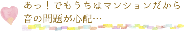 あっ!でもうちはマンションだから音の問題が心配…