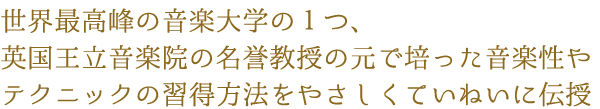 世界最高峰の音楽大学の1つ、英国王立音楽院の名誉教授の元で培った音楽性やテクニックの習得方法をやさしくていねいに伝授
